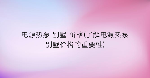 电源热泵 别墅 价格(了解电源热泵别墅价格的重要性)